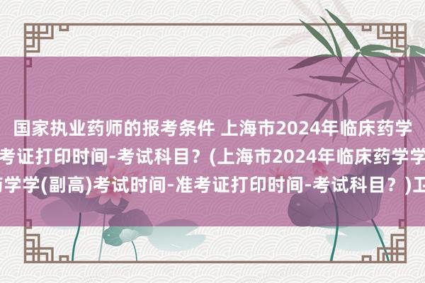 国家执业药师的报考条件 上海市2024年临床药学学(副高)考试时间-准考证打印时间-考试科目？(上海市2024年临床药学学(副高)考试时间-准考证打印时间-考试科目？)卫生职称考试按比例吗