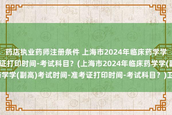 药店执业药师注册条件 上海市2024年临床药学学(副高)考试时间-准考证打印时间-考试科目？(上海市2024年临床药学学(副高)考试时间-准考证打印时间-考试科目？)卫生职称考试改分数