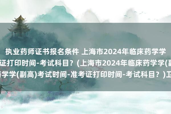 执业药师证书报名条件 上海市2024年临床药学学(副高)考试时间-准考证打印时间-考试科目？(上海市2024年临床药学学(副高)考试时间-准考证打印时间-考试科目？)卫生职称考试新变化