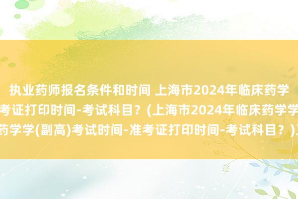 执业药师报名条件和时间 上海市2024年临床药学学(副高)考试时间-准考证打印时间-考试科目？(上海市2024年临床药学学(副高)考试时间-准考证打印时间-考试科目？)卫生职称考试新政策