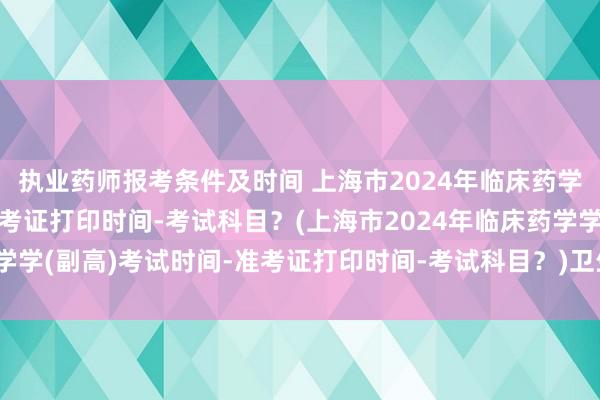 执业药师报考条件及时间 上海市2024年临床药学学(副高)考试时间-准考证打印时间-考试科目？(上海市2024年临床药学学(副高)考试时间-准考证打印时间-考试科目？)卫生职称考试是按省考吗