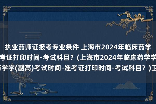 执业药师证报考专业条件 上海市2024年临床药学学(副高)考试时间-准考证打印时间-考试科目？(上海市2024年临床药学学(副高)考试时间-准考证打印时间-考试科目？)卫生职称考试最新消息