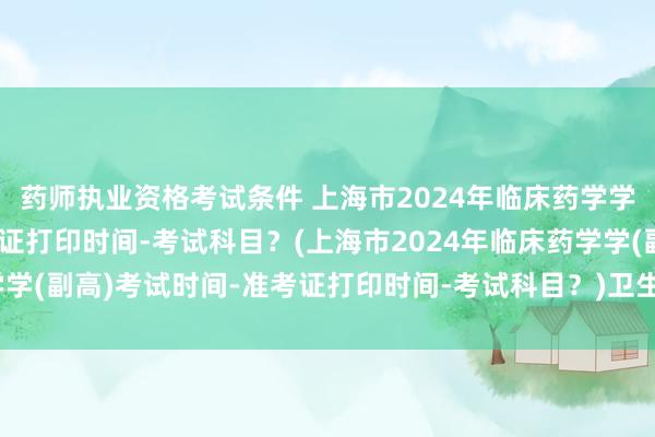 药师执业资格考试条件 上海市2024年临床药学学(副高)考试时间-准考证打印时间-考试科目？(上海市2024年临床药学学(副高)考试时间-准考证打印时间-考试科目？)卫生职称考试有哪些要求