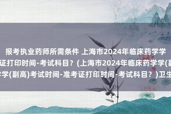 报考执业药师所需条件 上海市2024年临床药学学(副高)考试时间-准考证打印时间-考试科目？(上海市2024年临床药学学(副高)考试时间-准考证打印时间-考试科目？)卫生高级技术职称考试卷