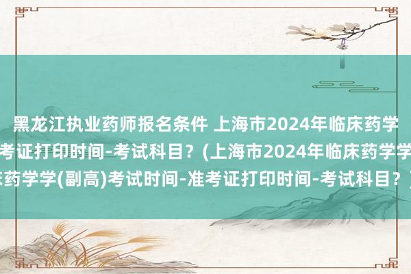 黑龙江执业药师报名条件 上海市2024年临床药学学(副高)考试时间-准考证打印时间-考试科目？(上海市2024年临床药学学(副高)考试时间-准考证打印时间-考试科目？)卫生高级考试职称