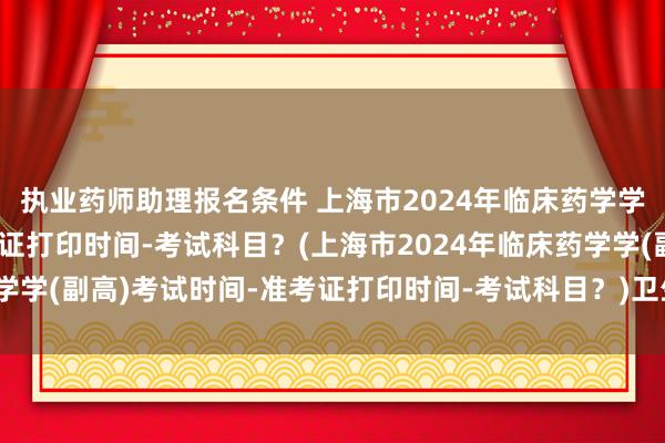 执业药师助理报名条件 上海市2024年临床药学学(副高)考试时间-准考证打印时间-考试科目？(上海市2024年临床药学学(副高)考试时间-准考证打印时间-考试科目？)卫生高级职称专业考试