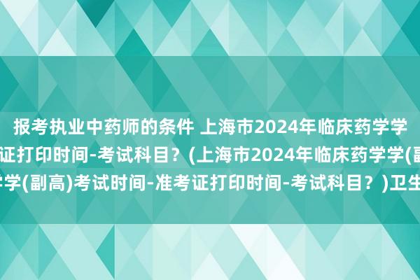 报考执业中药师的条件 上海市2024年临床药学学(副高)考试时间-准考证打印时间-考试科目？(上海市2024年临床药学学(副高)考试时间-准考证打印时间-考试科目？)卫生高级职称几号考试啊