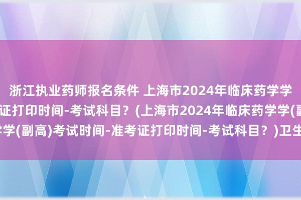 浙江执业药师报名条件 上海市2024年临床药学学(副高)考试时间-准考证打印时间-考试科目？(上海市2024年临床药学学(副高)考试时间-准考证打印时间-考试科目？)卫生高级职称正副高考试
