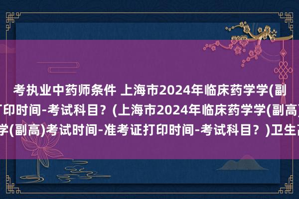 考执业中药师条件 上海市2024年临床药学学(副高)考试时间-准考证打印时间-考试科目？(上海市2024年临床药学学(副高)考试时间-准考证打印时间-考试科目？)卫生高级职称考试两年