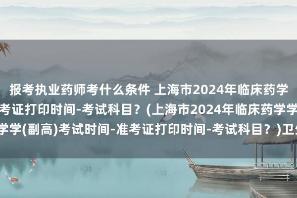 报考执业药师考什么条件 上海市2024年临床药学学(副高)考试时间-准考证打印时间-考试科目？(上海市2024年临床药学学(副高)考试时间-准考证打印时间-考试科目？)卫生高级职称考试吉林省
