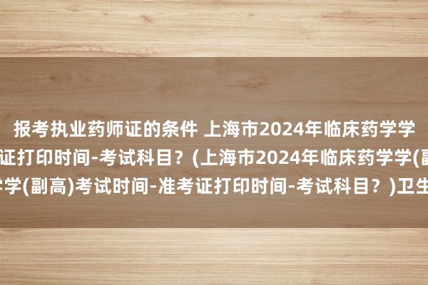 报考执业药师证的条件 上海市2024年临床药学学(副高)考试时间-准考证打印时间-考试科目？(上海市2024年临床药学学(副高)考试时间-准考证打印时间-考试科目？)卫生高级职称考试哪四科