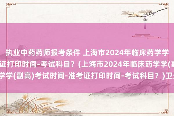执业中药药师报考条件 上海市2024年临床药学学(副高)考试时间-准考证打印时间-考试科目？(上海市2024年临床药学学(副高)考试时间-准考证打印时间-考试科目？)卫生高级职称考试培训