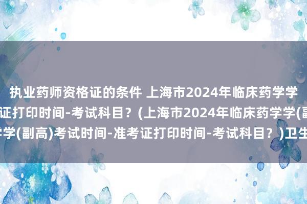 执业药师资格证的条件 上海市2024年临床药学学(副高)考试时间-准考证打印时间-考试科目？(上海市2024年临床药学学(副高)考试时间-准考证打印时间-考试科目？)卫生高级职称考试多少题