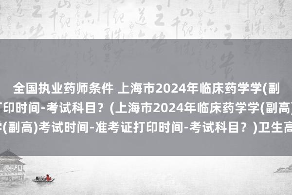 全国执业药师条件 上海市2024年临床药学学(副高)考试时间-准考证打印时间-考试科目？(上海市2024年临床药学学(副高)考试时间-准考证打印时间-考试科目？)卫生高级职称考试护理学