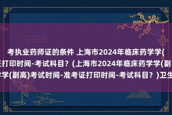 考执业药师证的条件 上海市2024年临床药学学(副高)考试时间-准考证打印时间-考试科目？(上海市2024年临床药学学(副高)考试时间-准考证打印时间-考试科目？)卫生高级职称考试方案