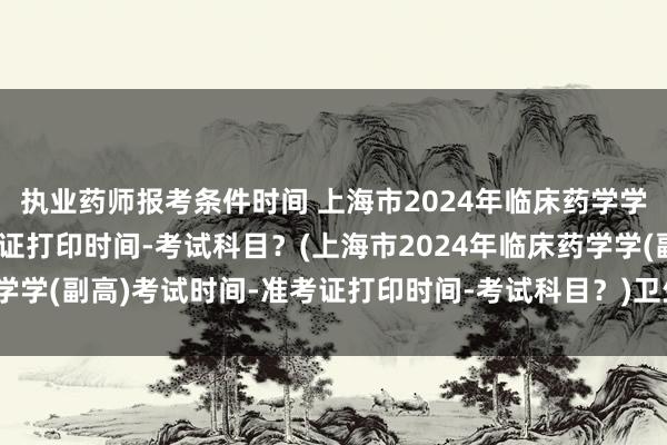执业药师报考条件时间 上海市2024年临床药学学(副高)考试时间-准考证打印时间-考试科目？(上海市2024年临床药学学(副高)考试时间-准考证打印时间-考试科目？)卫生高级职称考试时长