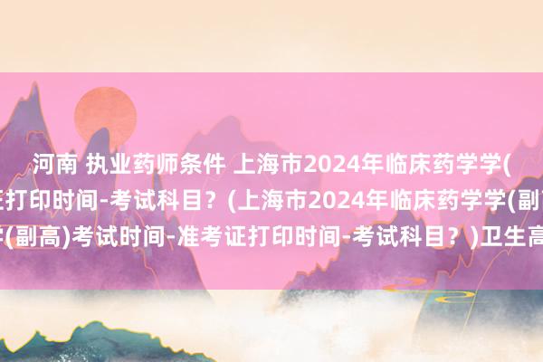 河南 执业药师条件 上海市2024年临床药学学(副高)考试时间-准考证打印时间-考试科目？(上海市2024年临床药学学(副高)考试时间-准考证打印时间-考试科目？)卫生高级职称考试普通内科