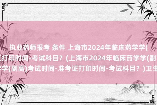 执业药师报考 条件 上海市2024年临床药学学(副高)考试时间-准考证打印时间-考试科目？(上海市2024年临床药学学(副高)考试时间-准考证打印时间-考试科目？)卫生高级职称考试比重
