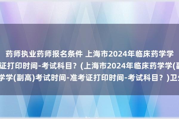 药师执业药师报名条件 上海市2024年临床药学学(副高)考试时间-准考证打印时间-考试科目？(上海市2024年临床药学学(副高)考试时间-准考证打印时间-考试科目？)卫生高级职称考试流程