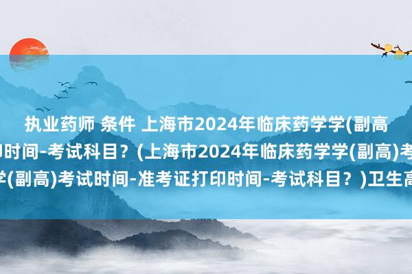 执业药师 条件 上海市2024年临床药学学(副高)考试时间-准考证打印时间-考试科目？(上海市2024年临床药学学(副高)考试时间-准考证打印时间-考试科目？)卫生高级职称考试漯河
