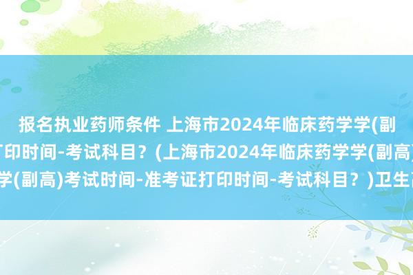 报名执业药师条件 上海市2024年临床药学学(副高)考试时间-准考证打印时间-考试科目？(上海市2024年临床药学学(副高)考试时间-准考证打印时间-考试科目？)卫生高级职称考试考场