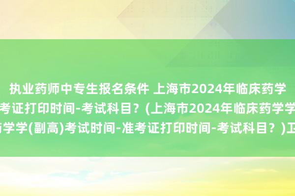 执业药师中专生报名条件 上海市2024年临床药学学(副高)考试时间-准考证打印时间-考试科目？(上海市2024年临床药学学(副高)考试时间-准考证打印时间-考试科目？)卫生高级职称考试跨省