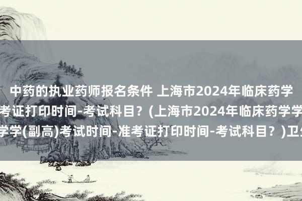 中药的执业药师报名条件 上海市2024年临床药学学(副高)考试时间-准考证打印时间-考试科目？(上海市2024年临床药学学(副高)考试时间-准考证打印时间-考试科目？)卫生高级职称考试转专业