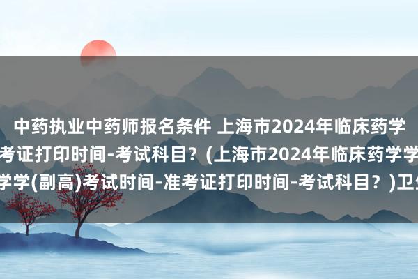 中药执业中药师报名条件 上海市2024年临床药学学(副高)考试时间-准考证打印时间-考试科目？(上海市2024年临床药学学(副高)考试时间-准考证打印时间-考试科目？)卫生高级职称考试进不去