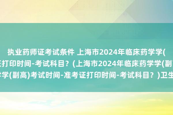 执业药师证考试条件 上海市2024年临床药学学(副高)考试时间-准考证打印时间-考试科目？(上海市2024年临床药学学(副高)考试时间-准考证打印时间-考试科目？)卫生职称考试有试题吗