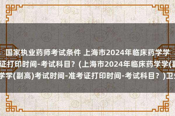 国家执业药师考试条件 上海市2024年临床药学学(副高)考试时间-准考证打印时间-考试科目？(上海市2024年临床药学学(副高)考试时间-准考证打印时间-考试科目？)卫生职称考试查医保吗