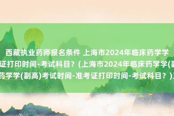 西藏执业药师报名条件 上海市2024年临床药学学(副高)考试时间-准考证打印时间-考试科目？(上海市2024年临床药学学(副高)考试时间-准考证打印时间-考试科目？)卫生职称考试正高