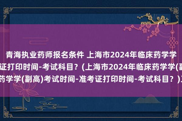 青海执业药师报名条件 上海市2024年临床药学学(副高)考试时间-准考证打印时间-考试科目？(上海市2024年临床药学学(副高)考试时间-准考证打印时间-考试科目？)卫生职称考试河南