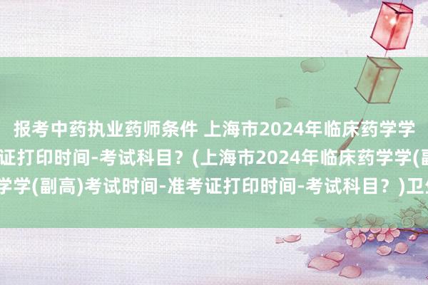 报考中药执业药师条件 上海市2024年临床药学学(副高)考试时间-准考证打印时间-考试科目？(上海市2024年临床药学学(副高)考试时间-准考证打印时间-考试科目？)卫生职称考试烟台考点