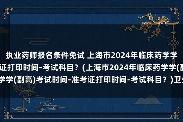 执业药师报名条件免试 上海市2024年临床药学学(副高)考试时间-准考证打印时间-考试科目？(上海市2024年临床药学学(副高)考试时间-准考证打印时间-考试科目？)卫生职称考试申报年限