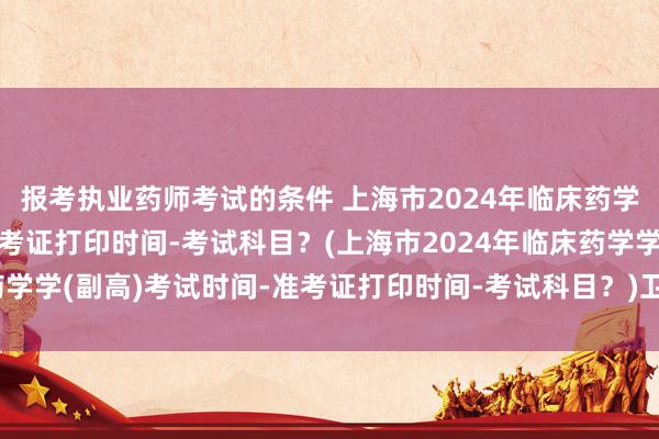 报考执业药师考试的条件 上海市2024年临床药学学(副高)考试时间-准考证打印时间-考试科目？(上海市2024年临床药学学(副高)考试时间-准考证打印时间-考试科目？)卫生职称考试相片尺寸
