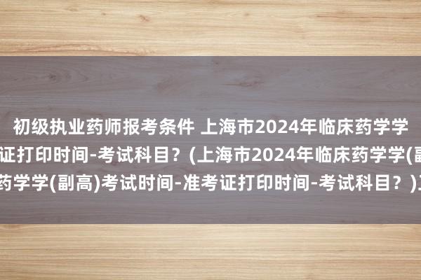 初级执业药师报考条件 上海市2024年临床药学学(副高)考试时间-准考证打印时间-考试科目？(上海市2024年临床药学学(副高)考试时间-准考证打印时间-考试科目？)卫生职称考试种类