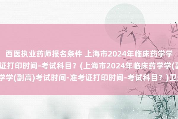 西医执业药师报名条件 上海市2024年临床药学学(副高)考试时间-准考证打印时间-考试科目？(上海市2024年临床药学学(副高)考试时间-准考证打印时间-考试科目？)卫生职称考试科目时间