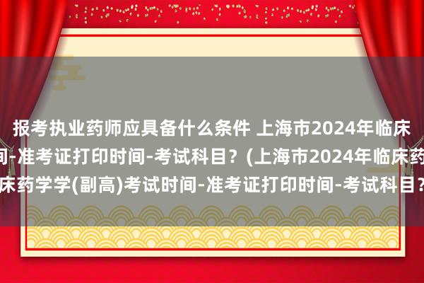 报考执业药师应具备什么条件 上海市2024年临床药学学(副高)考试时间-准考证打印时间-考试科目？(上海市2024年临床药学学(副高)考试时间-准考证打印时间-考试科目？)卫生职称考试等级