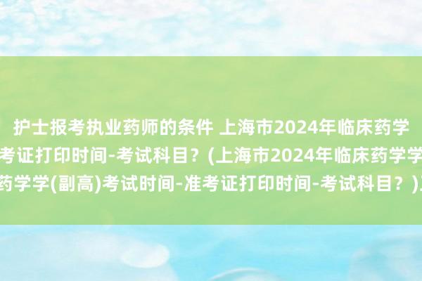护士报考执业药师的条件 上海市2024年临床药学学(副高)考试时间-准考证打印时间-考试科目？(上海市2024年临床药学学(副高)考试时间-准考证打印时间-考试科目？)卫生职称考试结束了