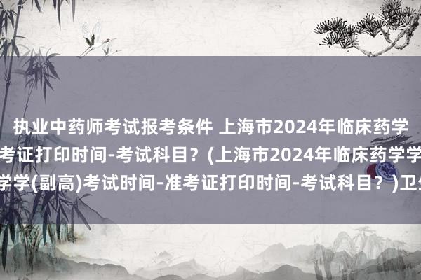 执业中药师考试报考条件 上海市2024年临床药学学(副高)考试时间-准考证打印时间-考试科目？(上海市2024年临床药学学(副高)考试时间-准考证打印时间-考试科目？)卫生职称考试网医学副高