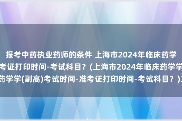 报考中药执业药师的条件 上海市2024年临床药学学(副高)考试时间-准考证打印时间-考试科目？(上海市2024年临床药学学(副高)考试时间-准考证打印时间-考试科目？)卫生职称考试考什么