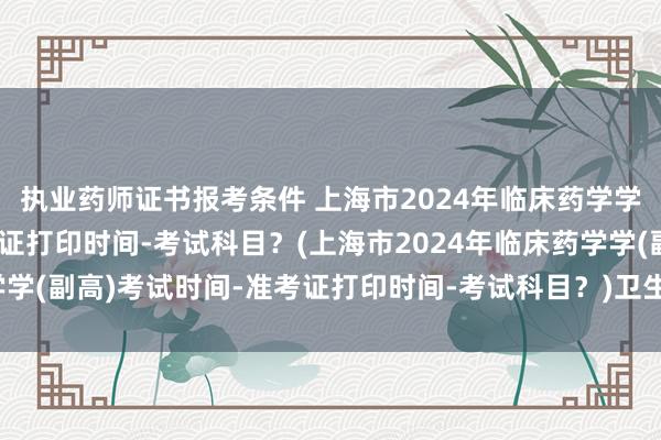 执业药师证书报考条件 上海市2024年临床药学学(副高)考试时间-准考证打印时间-考试科目？(上海市2024年临床药学学(副高)考试时间-准考证打印时间-考试科目？)卫生职称考试考哪些科目
