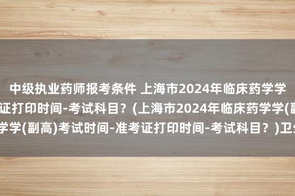 中级执业药师报考条件 上海市2024年临床药学学(副高)考试时间-准考证打印时间-考试科目？(上海市2024年临床药学学(副高)考试时间-准考证打印时间-考试科目？)卫生职称考试考生资源