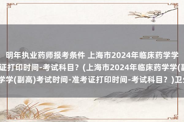明年执业药师报考条件 上海市2024年临床药学学(副高)考试时间-准考证打印时间-考试科目？(上海市2024年临床药学学(副高)考试时间-准考证打印时间-考试科目？)卫生职称考试要考几天