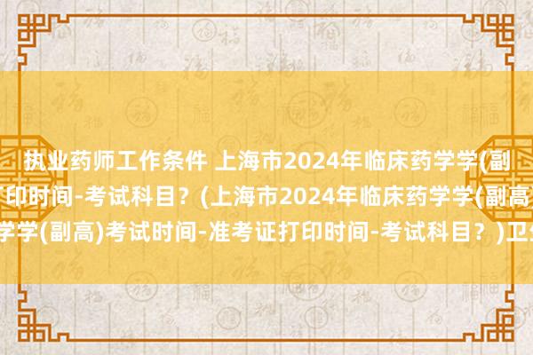 执业药师工作条件 上海市2024年临床药学学(副高)考试时间-准考证打印时间-考试科目？(上海市2024年临床药学学(副高)考试时间-准考证打印时间-考试科目？)卫生职称考试论坛