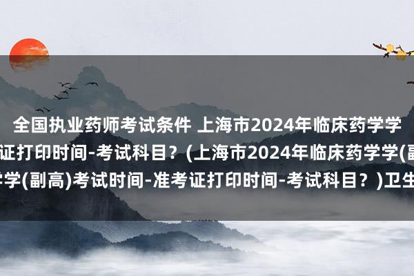 全国执业药师考试条件 上海市2024年临床药学学(副高)考试时间-准考证打印时间-考试科目？(上海市2024年临床药学学(副高)考试时间-准考证打印时间-考试科目？)卫生职称考试论文答辩题