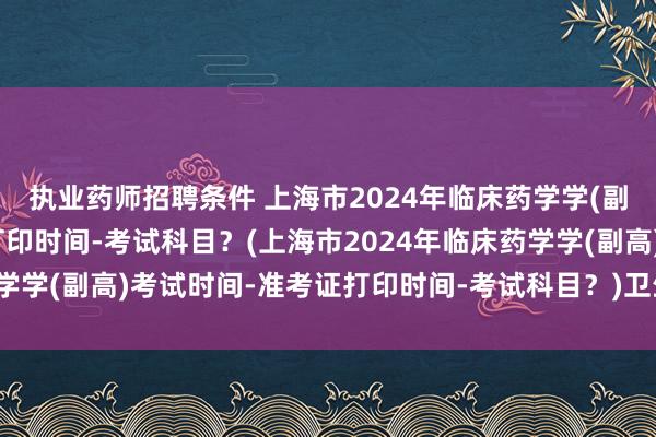 执业药师招聘条件 上海市2024年临床药学学(副高)考试时间-准考证打印时间-考试科目？(上海市2024年临床药学学(副高)考试时间-准考证打印时间-考试科目？)卫生职称考试评审