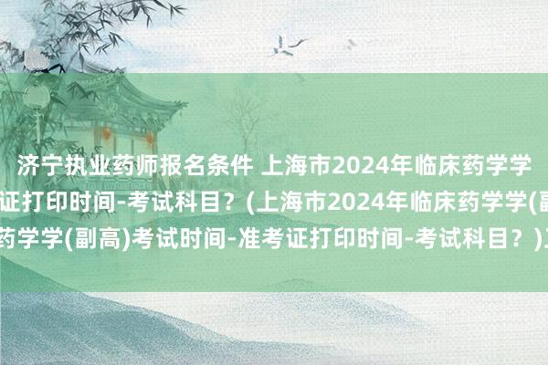 济宁执业药师报名条件 上海市2024年临床药学学(副高)考试时间-准考证打印时间-考试科目？(上海市2024年临床药学学(副高)考试时间-准考证打印时间-考试科目？)卫生职称考试诈骗