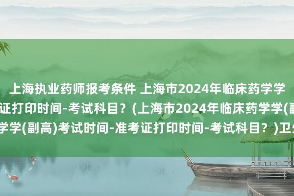 上海执业药师报考条件 上海市2024年临床药学学(副高)考试时间-准考证打印时间-考试科目？(上海市2024年临床药学学(副高)考试时间-准考证打印时间-考试科目？)卫生职称考试辅导课程