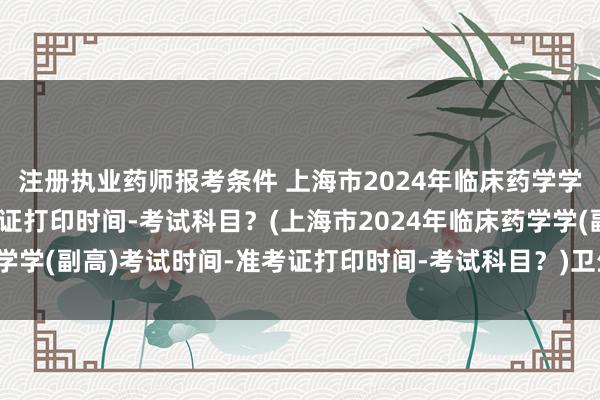 注册执业药师报考条件 上海市2024年临床药学学(副高)考试时间-准考证打印时间-考试科目？(上海市2024年临床药学学(副高)考试时间-准考证打印时间-考试科目？)卫生职称考试连续滚动